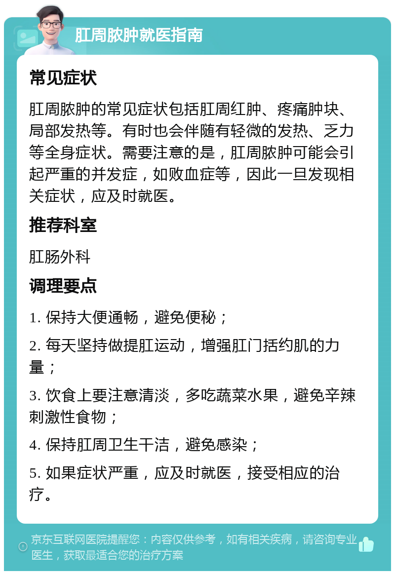 肛周脓肿就医指南 常见症状 肛周脓肿的常见症状包括肛周红肿、疼痛肿块、局部发热等。有时也会伴随有轻微的发热、乏力等全身症状。需要注意的是，肛周脓肿可能会引起严重的并发症，如败血症等，因此一旦发现相关症状，应及时就医。 推荐科室 肛肠外科 调理要点 1. 保持大便通畅，避免便秘； 2. 每天坚持做提肛运动，增强肛门括约肌的力量； 3. 饮食上要注意清淡，多吃蔬菜水果，避免辛辣刺激性食物； 4. 保持肛周卫生干洁，避免感染； 5. 如果症状严重，应及时就医，接受相应的治疗。