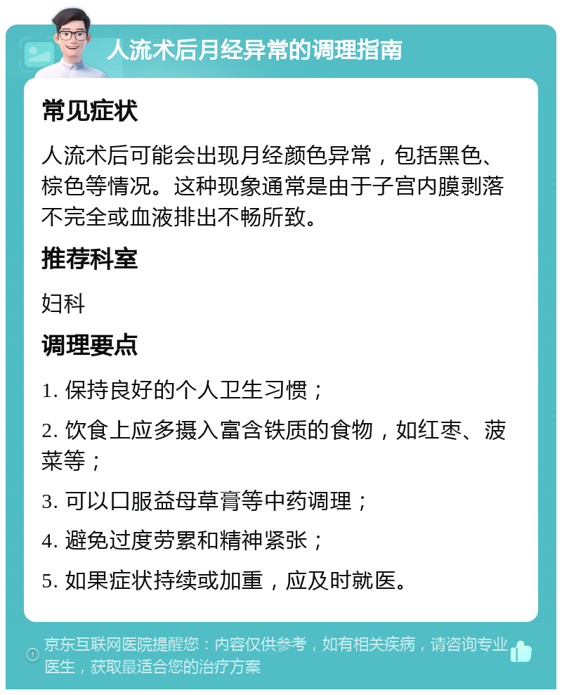 人流术后月经异常的调理指南 常见症状 人流术后可能会出现月经颜色异常，包括黑色、棕色等情况。这种现象通常是由于子宫内膜剥落不完全或血液排出不畅所致。 推荐科室 妇科 调理要点 1. 保持良好的个人卫生习惯； 2. 饮食上应多摄入富含铁质的食物，如红枣、菠菜等； 3. 可以口服益母草膏等中药调理； 4. 避免过度劳累和精神紧张； 5. 如果症状持续或加重，应及时就医。