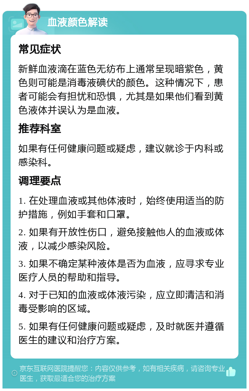 血液颜色解读 常见症状 新鲜血液滴在蓝色无纺布上通常呈现暗紫色，黄色则可能是消毒液碘伏的颜色。这种情况下，患者可能会有担忧和恐惧，尤其是如果他们看到黄色液体并误认为是血液。 推荐科室 如果有任何健康问题或疑虑，建议就诊于内科或感染科。 调理要点 1. 在处理血液或其他体液时，始终使用适当的防护措施，例如手套和口罩。 2. 如果有开放性伤口，避免接触他人的血液或体液，以减少感染风险。 3. 如果不确定某种液体是否为血液，应寻求专业医疗人员的帮助和指导。 4. 对于已知的血液或体液污染，应立即清洁和消毒受影响的区域。 5. 如果有任何健康问题或疑虑，及时就医并遵循医生的建议和治疗方案。