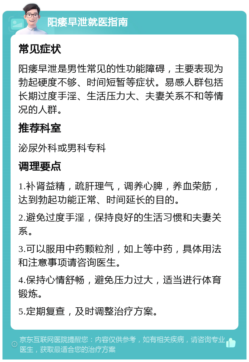 阳痿早泄就医指南 常见症状 阳痿早泄是男性常见的性功能障碍，主要表现为勃起硬度不够、时间短暂等症状。易感人群包括长期过度手淫、生活压力大、夫妻关系不和等情况的人群。 推荐科室 泌尿外科或男科专科 调理要点 1.补肾益精，疏肝理气，调养心脾，养血荣筋，达到勃起功能正常、时间延长的目的。 2.避免过度手淫，保持良好的生活习惯和夫妻关系。 3.可以服用中药颗粒剂，如上等中药，具体用法和注意事项请咨询医生。 4.保持心情舒畅，避免压力过大，适当进行体育锻炼。 5.定期复查，及时调整治疗方案。