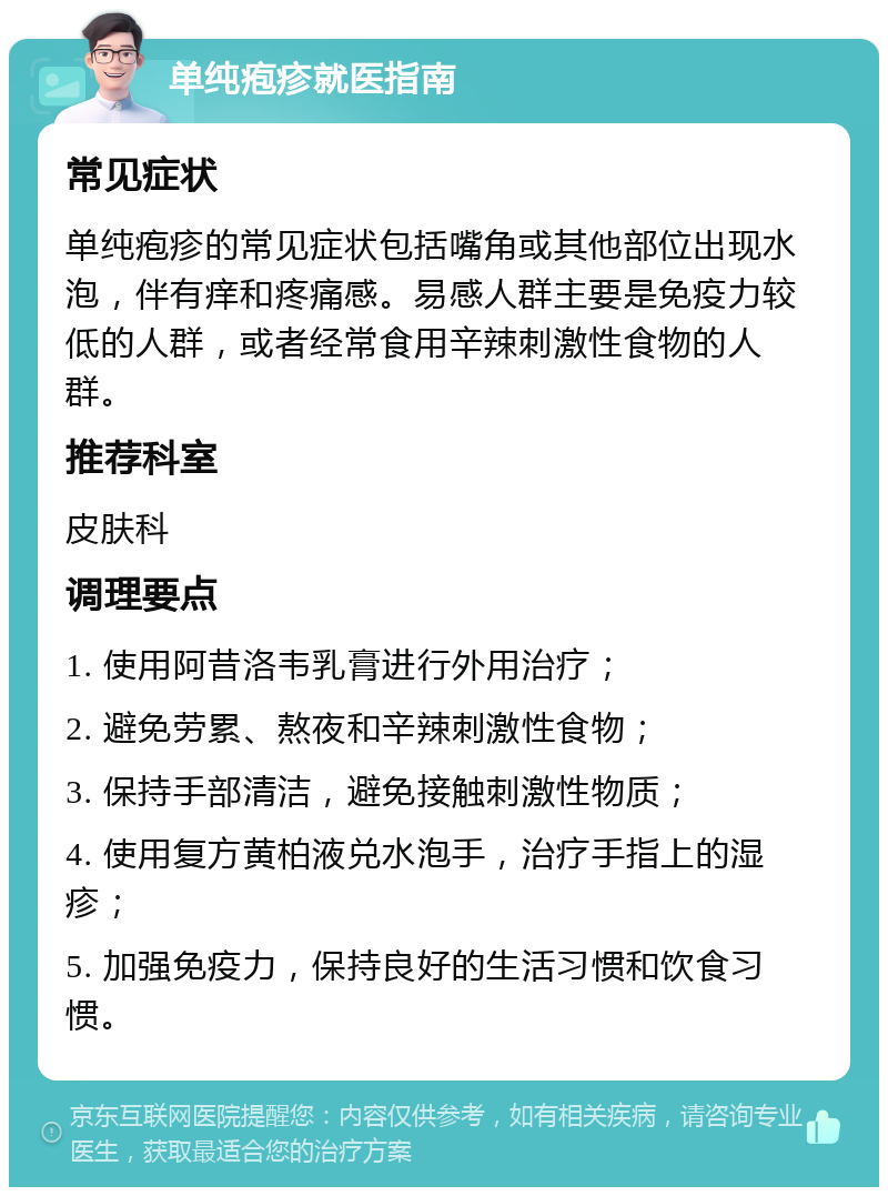 单纯疱疹就医指南 常见症状 单纯疱疹的常见症状包括嘴角或其他部位出现水泡，伴有痒和疼痛感。易感人群主要是免疫力较低的人群，或者经常食用辛辣刺激性食物的人群。 推荐科室 皮肤科 调理要点 1. 使用阿昔洛韦乳膏进行外用治疗； 2. 避免劳累、熬夜和辛辣刺激性食物； 3. 保持手部清洁，避免接触刺激性物质； 4. 使用复方黄柏液兑水泡手，治疗手指上的湿疹； 5. 加强免疫力，保持良好的生活习惯和饮食习惯。