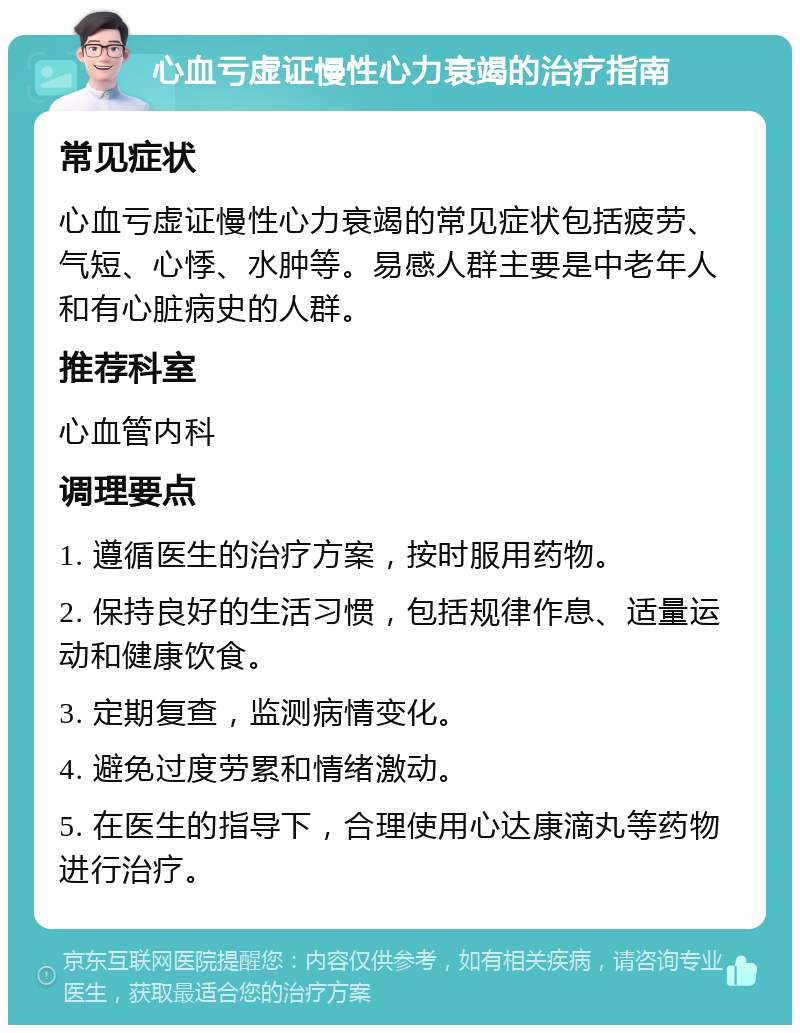 心血亏虚证慢性心力衰竭的治疗指南 常见症状 心血亏虚证慢性心力衰竭的常见症状包括疲劳、气短、心悸、水肿等。易感人群主要是中老年人和有心脏病史的人群。 推荐科室 心血管内科 调理要点 1. 遵循医生的治疗方案，按时服用药物。 2. 保持良好的生活习惯，包括规律作息、适量运动和健康饮食。 3. 定期复查，监测病情变化。 4. 避免过度劳累和情绪激动。 5. 在医生的指导下，合理使用心达康滴丸等药物进行治疗。