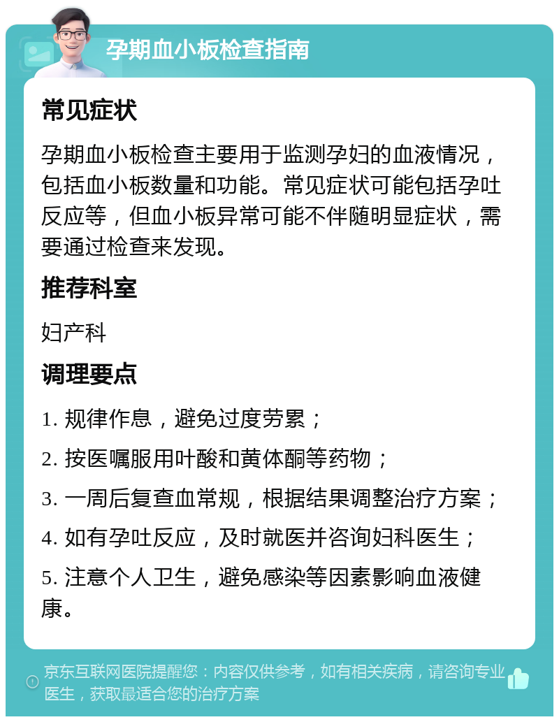 孕期血小板检查指南 常见症状 孕期血小板检查主要用于监测孕妇的血液情况，包括血小板数量和功能。常见症状可能包括孕吐反应等，但血小板异常可能不伴随明显症状，需要通过检查来发现。 推荐科室 妇产科 调理要点 1. 规律作息，避免过度劳累； 2. 按医嘱服用叶酸和黄体酮等药物； 3. 一周后复查血常规，根据结果调整治疗方案； 4. 如有孕吐反应，及时就医并咨询妇科医生； 5. 注意个人卫生，避免感染等因素影响血液健康。