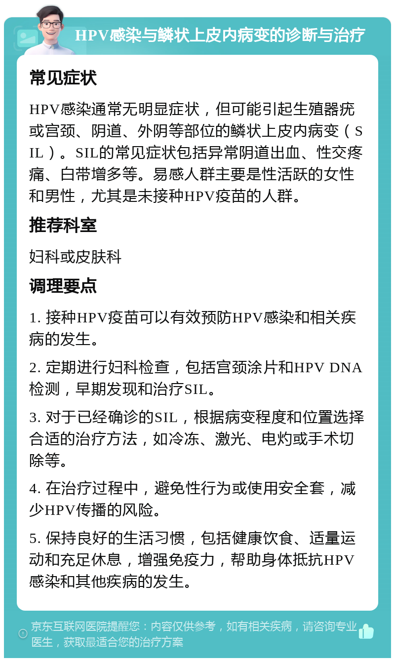 HPV感染与鳞状上皮内病变的诊断与治疗 常见症状 HPV感染通常无明显症状，但可能引起生殖器疣或宫颈、阴道、外阴等部位的鳞状上皮内病变（SIL）。SIL的常见症状包括异常阴道出血、性交疼痛、白带增多等。易感人群主要是性活跃的女性和男性，尤其是未接种HPV疫苗的人群。 推荐科室 妇科或皮肤科 调理要点 1. 接种HPV疫苗可以有效预防HPV感染和相关疾病的发生。 2. 定期进行妇科检查，包括宫颈涂片和HPV DNA检测，早期发现和治疗SIL。 3. 对于已经确诊的SIL，根据病变程度和位置选择合适的治疗方法，如冷冻、激光、电灼或手术切除等。 4. 在治疗过程中，避免性行为或使用安全套，减少HPV传播的风险。 5. 保持良好的生活习惯，包括健康饮食、适量运动和充足休息，增强免疫力，帮助身体抵抗HPV感染和其他疾病的发生。