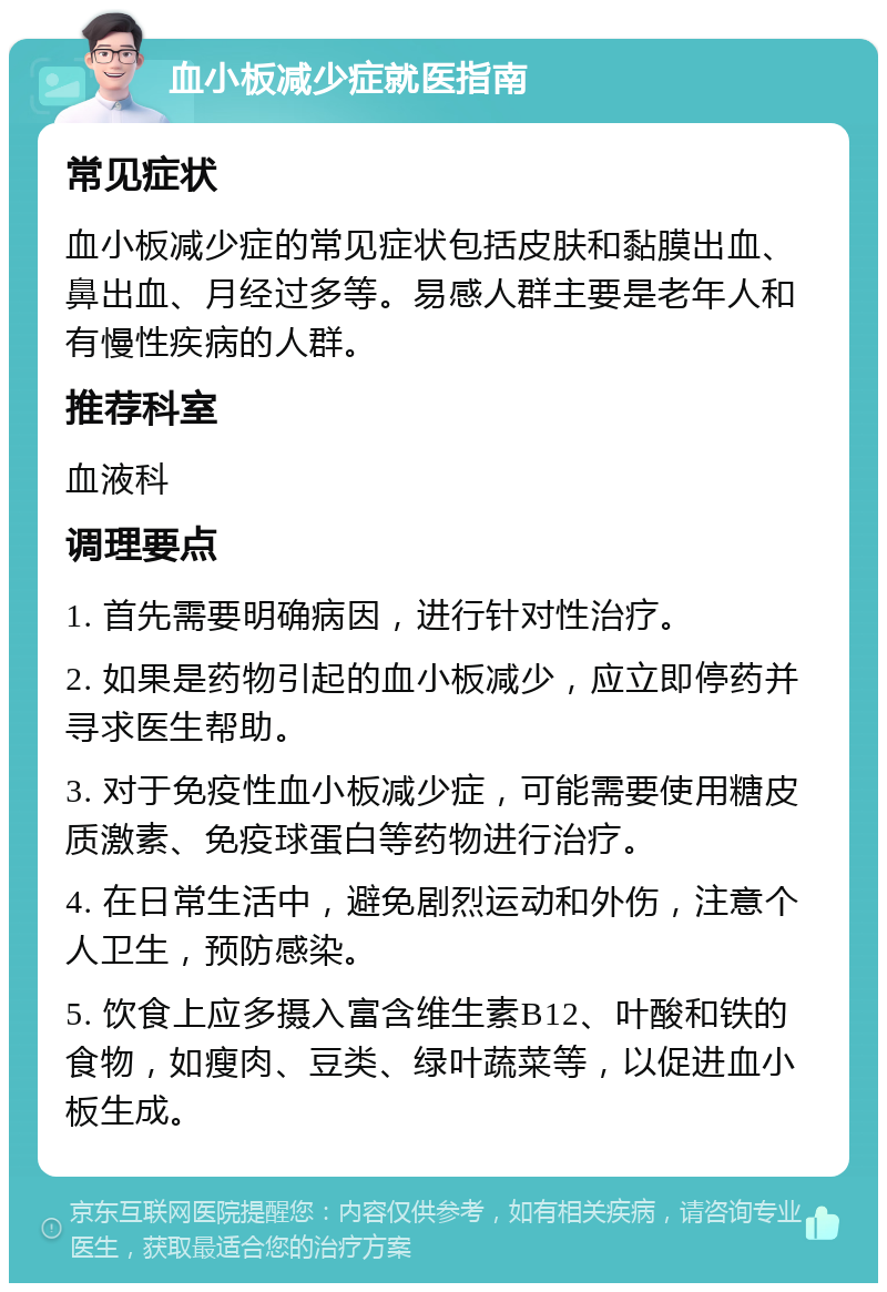 血小板减少症就医指南 常见症状 血小板减少症的常见症状包括皮肤和黏膜出血、鼻出血、月经过多等。易感人群主要是老年人和有慢性疾病的人群。 推荐科室 血液科 调理要点 1. 首先需要明确病因，进行针对性治疗。 2. 如果是药物引起的血小板减少，应立即停药并寻求医生帮助。 3. 对于免疫性血小板减少症，可能需要使用糖皮质激素、免疫球蛋白等药物进行治疗。 4. 在日常生活中，避免剧烈运动和外伤，注意个人卫生，预防感染。 5. 饮食上应多摄入富含维生素B12、叶酸和铁的食物，如瘦肉、豆类、绿叶蔬菜等，以促进血小板生成。