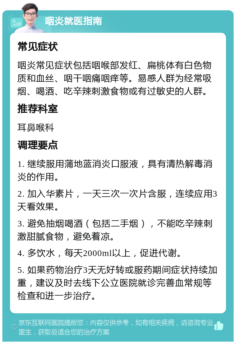 咽炎就医指南 常见症状 咽炎常见症状包括咽喉部发红、扁桃体有白色物质和血丝、咽干咽痛咽痒等。易感人群为经常吸烟、喝酒、吃辛辣刺激食物或有过敏史的人群。 推荐科室 耳鼻喉科 调理要点 1. 继续服用蒲地蓝消炎口服液，具有清热解毒消炎的作用。 2. 加入华素片，一天三次一次片含服，连续应用3天看效果。 3. 避免抽烟喝酒（包括二手烟），不能吃辛辣刺激甜腻食物，避免着凉。 4. 多饮水，每天2000ml以上，促进代谢。 5. 如果药物治疗3天无好转或服药期间症状持续加重，建议及时去线下公立医院就诊完善血常规等检查和进一步治疗。