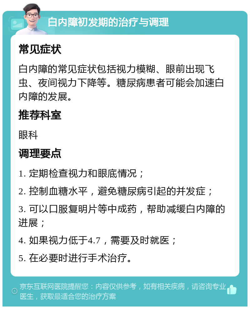 白内障初发期的治疗与调理 常见症状 白内障的常见症状包括视力模糊、眼前出现飞虫、夜间视力下降等。糖尿病患者可能会加速白内障的发展。 推荐科室 眼科 调理要点 1. 定期检查视力和眼底情况； 2. 控制血糖水平，避免糖尿病引起的并发症； 3. 可以口服复明片等中成药，帮助减缓白内障的进展； 4. 如果视力低于4.7，需要及时就医； 5. 在必要时进行手术治疗。