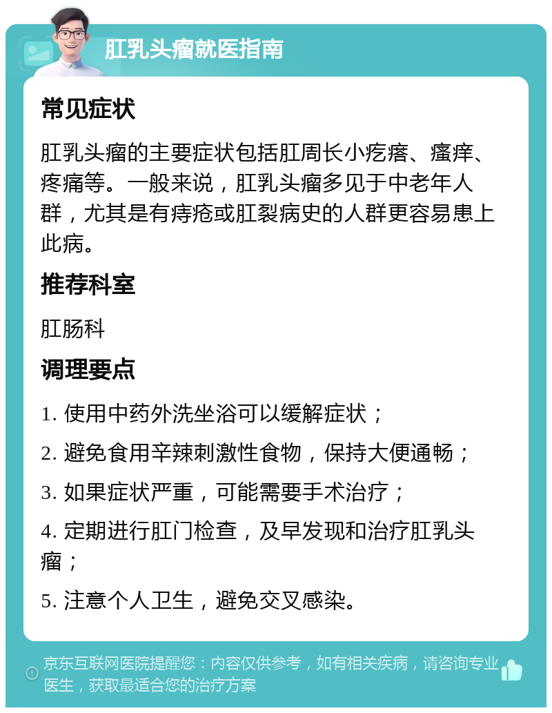 肛乳头瘤就医指南 常见症状 肛乳头瘤的主要症状包括肛周长小疙瘩、瘙痒、疼痛等。一般来说，肛乳头瘤多见于中老年人群，尤其是有痔疮或肛裂病史的人群更容易患上此病。 推荐科室 肛肠科 调理要点 1. 使用中药外洗坐浴可以缓解症状； 2. 避免食用辛辣刺激性食物，保持大便通畅； 3. 如果症状严重，可能需要手术治疗； 4. 定期进行肛门检查，及早发现和治疗肛乳头瘤； 5. 注意个人卫生，避免交叉感染。