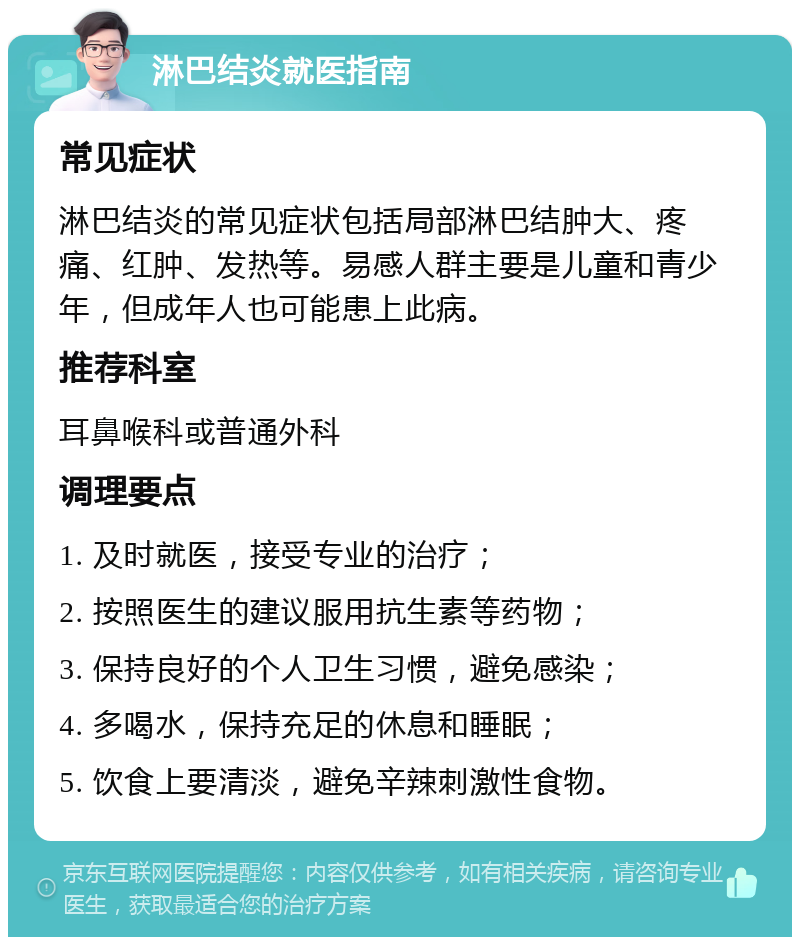 淋巴结炎就医指南 常见症状 淋巴结炎的常见症状包括局部淋巴结肿大、疼痛、红肿、发热等。易感人群主要是儿童和青少年，但成年人也可能患上此病。 推荐科室 耳鼻喉科或普通外科 调理要点 1. 及时就医，接受专业的治疗； 2. 按照医生的建议服用抗生素等药物； 3. 保持良好的个人卫生习惯，避免感染； 4. 多喝水，保持充足的休息和睡眠； 5. 饮食上要清淡，避免辛辣刺激性食物。