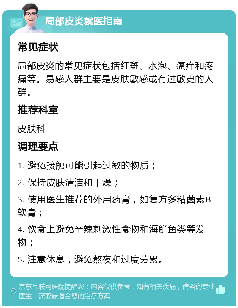 局部皮炎就医指南 常见症状 局部皮炎的常见症状包括红斑、水泡、瘙痒和疼痛等。易感人群主要是皮肤敏感或有过敏史的人群。 推荐科室 皮肤科 调理要点 1. 避免接触可能引起过敏的物质； 2. 保持皮肤清洁和干燥； 3. 使用医生推荐的外用药膏，如复方多粘菌素B软膏； 4. 饮食上避免辛辣刺激性食物和海鲜鱼类等发物； 5. 注意休息，避免熬夜和过度劳累。