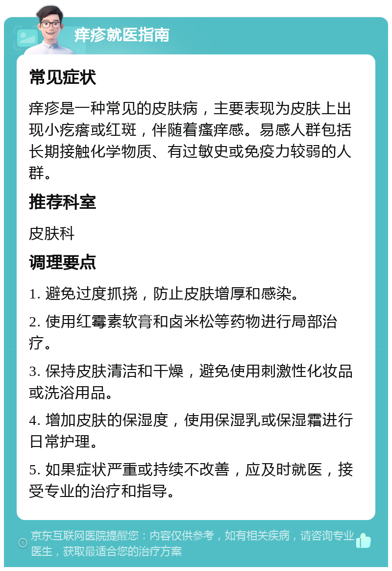 痒疹就医指南 常见症状 痒疹是一种常见的皮肤病，主要表现为皮肤上出现小疙瘩或红斑，伴随着瘙痒感。易感人群包括长期接触化学物质、有过敏史或免疫力较弱的人群。 推荐科室 皮肤科 调理要点 1. 避免过度抓挠，防止皮肤增厚和感染。 2. 使用红霉素软膏和卤米松等药物进行局部治疗。 3. 保持皮肤清洁和干燥，避免使用刺激性化妆品或洗浴用品。 4. 增加皮肤的保湿度，使用保湿乳或保湿霜进行日常护理。 5. 如果症状严重或持续不改善，应及时就医，接受专业的治疗和指导。