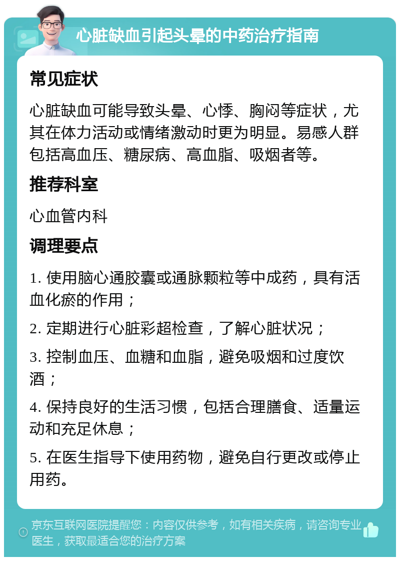 心脏缺血引起头晕的中药治疗指南 常见症状 心脏缺血可能导致头晕、心悸、胸闷等症状，尤其在体力活动或情绪激动时更为明显。易感人群包括高血压、糖尿病、高血脂、吸烟者等。 推荐科室 心血管内科 调理要点 1. 使用脑心通胶囊或通脉颗粒等中成药，具有活血化瘀的作用； 2. 定期进行心脏彩超检查，了解心脏状况； 3. 控制血压、血糖和血脂，避免吸烟和过度饮酒； 4. 保持良好的生活习惯，包括合理膳食、适量运动和充足休息； 5. 在医生指导下使用药物，避免自行更改或停止用药。