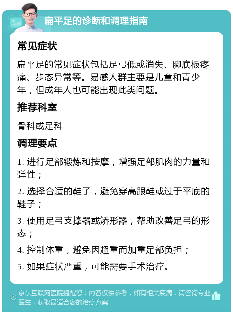 扁平足的诊断和调理指南 常见症状 扁平足的常见症状包括足弓低或消失、脚底板疼痛、步态异常等。易感人群主要是儿童和青少年，但成年人也可能出现此类问题。 推荐科室 骨科或足科 调理要点 1. 进行足部锻炼和按摩，增强足部肌肉的力量和弹性； 2. 选择合适的鞋子，避免穿高跟鞋或过于平底的鞋子； 3. 使用足弓支撑器或矫形器，帮助改善足弓的形态； 4. 控制体重，避免因超重而加重足部负担； 5. 如果症状严重，可能需要手术治疗。