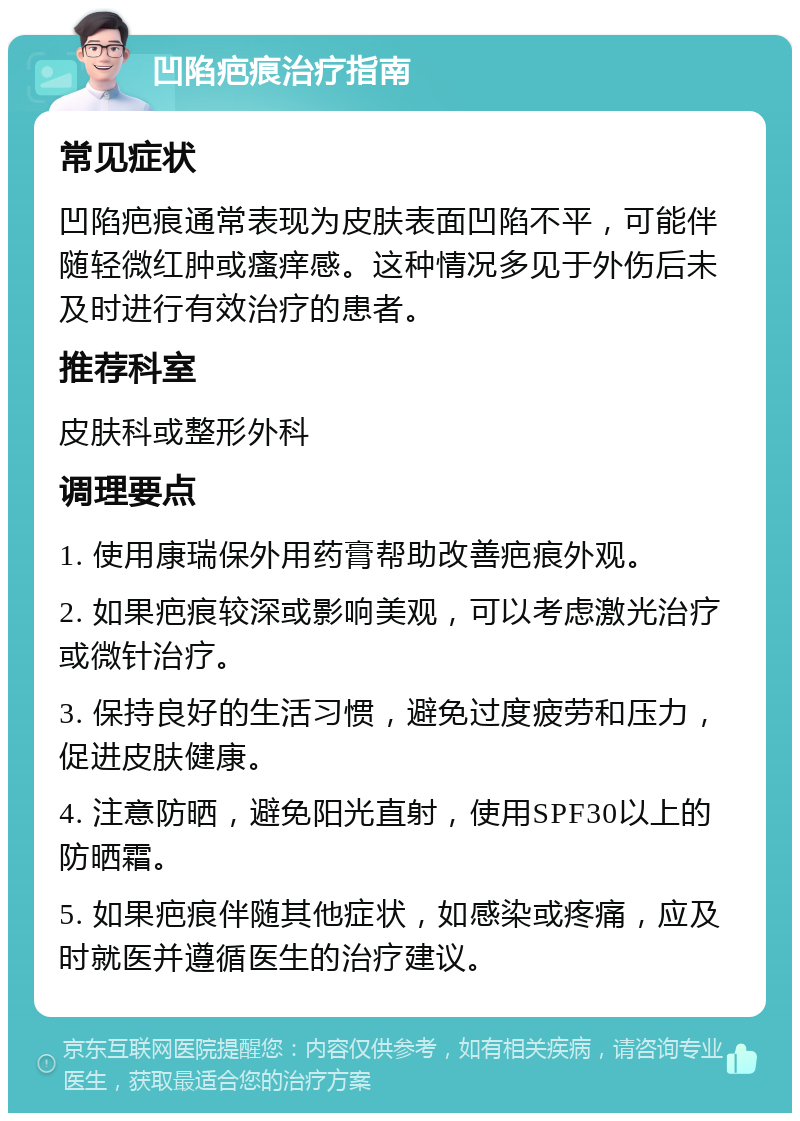 凹陷疤痕治疗指南 常见症状 凹陷疤痕通常表现为皮肤表面凹陷不平，可能伴随轻微红肿或瘙痒感。这种情况多见于外伤后未及时进行有效治疗的患者。 推荐科室 皮肤科或整形外科 调理要点 1. 使用康瑞保外用药膏帮助改善疤痕外观。 2. 如果疤痕较深或影响美观，可以考虑激光治疗或微针治疗。 3. 保持良好的生活习惯，避免过度疲劳和压力，促进皮肤健康。 4. 注意防晒，避免阳光直射，使用SPF30以上的防晒霜。 5. 如果疤痕伴随其他症状，如感染或疼痛，应及时就医并遵循医生的治疗建议。