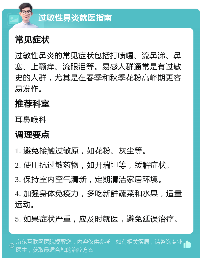 过敏性鼻炎就医指南 常见症状 过敏性鼻炎的常见症状包括打喷嚏、流鼻涕、鼻塞、上颚痒、流眼泪等。易感人群通常是有过敏史的人群，尤其是在春季和秋季花粉高峰期更容易发作。 推荐科室 耳鼻喉科 调理要点 1. 避免接触过敏原，如花粉、灰尘等。 2. 使用抗过敏药物，如开瑞坦等，缓解症状。 3. 保持室内空气清新，定期清洁家居环境。 4. 加强身体免疫力，多吃新鲜蔬菜和水果，适量运动。 5. 如果症状严重，应及时就医，避免延误治疗。