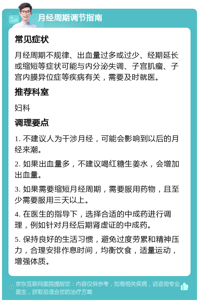 月经周期调节指南 常见症状 月经周期不规律、出血量过多或过少、经期延长或缩短等症状可能与内分泌失调、子宫肌瘤、子宫内膜异位症等疾病有关，需要及时就医。 推荐科室 妇科 调理要点 1. 不建议人为干涉月经，可能会影响到以后的月经来潮。 2. 如果出血量多，不建议喝红糖生姜水，会增加出血量。 3. 如果需要缩短月经周期，需要服用药物，且至少需要服用三天以上。 4. 在医生的指导下，选择合适的中成药进行调理，例如针对月经后期肾虚证的中成药。 5. 保持良好的生活习惯，避免过度劳累和精神压力，合理安排作息时间，均衡饮食，适量运动，增强体质。