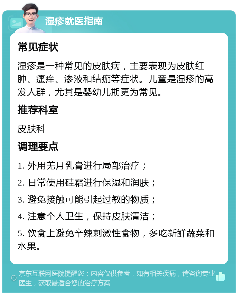 湿疹就医指南 常见症状 湿疹是一种常见的皮肤病，主要表现为皮肤红肿、瘙痒、渗液和结痂等症状。儿童是湿疹的高发人群，尤其是婴幼儿期更为常见。 推荐科室 皮肤科 调理要点 1. 外用羌月乳膏进行局部治疗； 2. 日常使用硅霜进行保湿和润肤； 3. 避免接触可能引起过敏的物质； 4. 注意个人卫生，保持皮肤清洁； 5. 饮食上避免辛辣刺激性食物，多吃新鲜蔬菜和水果。