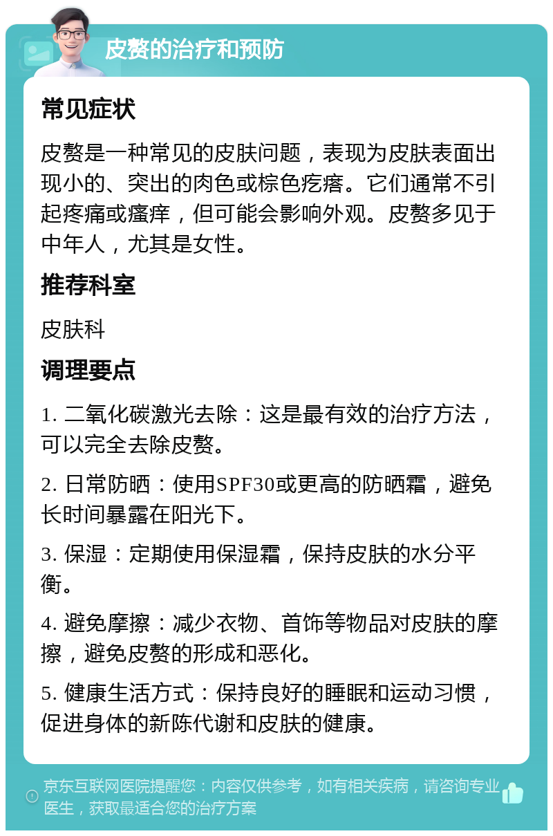 皮赘的治疗和预防 常见症状 皮赘是一种常见的皮肤问题，表现为皮肤表面出现小的、突出的肉色或棕色疙瘩。它们通常不引起疼痛或瘙痒，但可能会影响外观。皮赘多见于中年人，尤其是女性。 推荐科室 皮肤科 调理要点 1. 二氧化碳激光去除：这是最有效的治疗方法，可以完全去除皮赘。 2. 日常防晒：使用SPF30或更高的防晒霜，避免长时间暴露在阳光下。 3. 保湿：定期使用保湿霜，保持皮肤的水分平衡。 4. 避免摩擦：减少衣物、首饰等物品对皮肤的摩擦，避免皮赘的形成和恶化。 5. 健康生活方式：保持良好的睡眠和运动习惯，促进身体的新陈代谢和皮肤的健康。