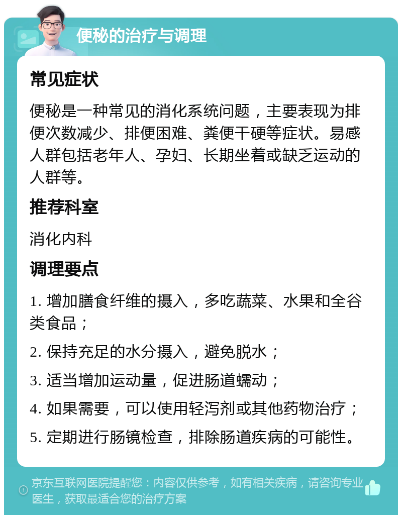 便秘的治疗与调理 常见症状 便秘是一种常见的消化系统问题，主要表现为排便次数减少、排便困难、粪便干硬等症状。易感人群包括老年人、孕妇、长期坐着或缺乏运动的人群等。 推荐科室 消化内科 调理要点 1. 增加膳食纤维的摄入，多吃蔬菜、水果和全谷类食品； 2. 保持充足的水分摄入，避免脱水； 3. 适当增加运动量，促进肠道蠕动； 4. 如果需要，可以使用轻泻剂或其他药物治疗； 5. 定期进行肠镜检查，排除肠道疾病的可能性。