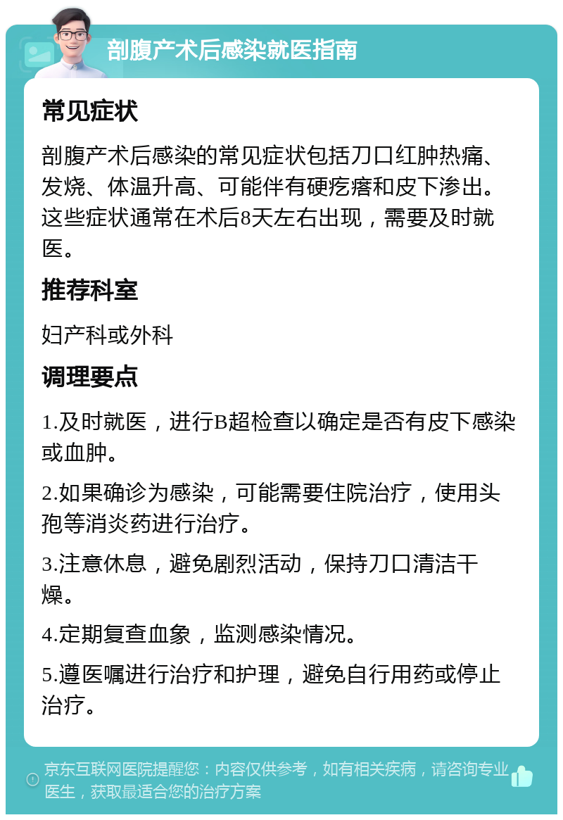 剖腹产术后感染就医指南 常见症状 剖腹产术后感染的常见症状包括刀口红肿热痛、发烧、体温升高、可能伴有硬疙瘩和皮下渗出。这些症状通常在术后8天左右出现，需要及时就医。 推荐科室 妇产科或外科 调理要点 1.及时就医，进行B超检查以确定是否有皮下感染或血肿。 2.如果确诊为感染，可能需要住院治疗，使用头孢等消炎药进行治疗。 3.注意休息，避免剧烈活动，保持刀口清洁干燥。 4.定期复查血象，监测感染情况。 5.遵医嘱进行治疗和护理，避免自行用药或停止治疗。