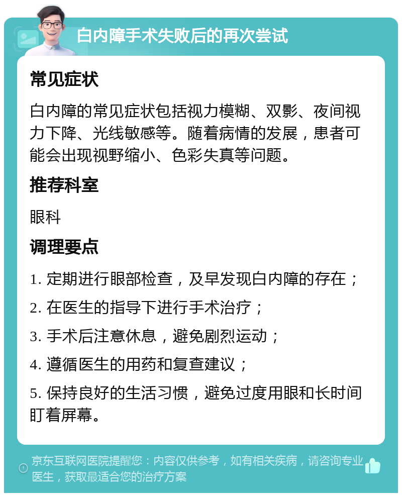 白内障手术失败后的再次尝试 常见症状 白内障的常见症状包括视力模糊、双影、夜间视力下降、光线敏感等。随着病情的发展，患者可能会出现视野缩小、色彩失真等问题。 推荐科室 眼科 调理要点 1. 定期进行眼部检查，及早发现白内障的存在； 2. 在医生的指导下进行手术治疗； 3. 手术后注意休息，避免剧烈运动； 4. 遵循医生的用药和复查建议； 5. 保持良好的生活习惯，避免过度用眼和长时间盯着屏幕。