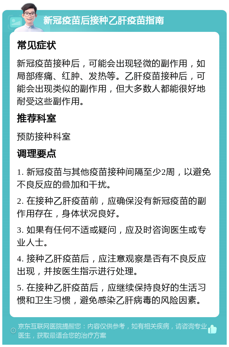 新冠疫苗后接种乙肝疫苗指南 常见症状 新冠疫苗接种后，可能会出现轻微的副作用，如局部疼痛、红肿、发热等。乙肝疫苗接种后，可能会出现类似的副作用，但大多数人都能很好地耐受这些副作用。 推荐科室 预防接种科室 调理要点 1. 新冠疫苗与其他疫苗接种间隔至少2周，以避免不良反应的叠加和干扰。 2. 在接种乙肝疫苗前，应确保没有新冠疫苗的副作用存在，身体状况良好。 3. 如果有任何不适或疑问，应及时咨询医生或专业人士。 4. 接种乙肝疫苗后，应注意观察是否有不良反应出现，并按医生指示进行处理。 5. 在接种乙肝疫苗后，应继续保持良好的生活习惯和卫生习惯，避免感染乙肝病毒的风险因素。