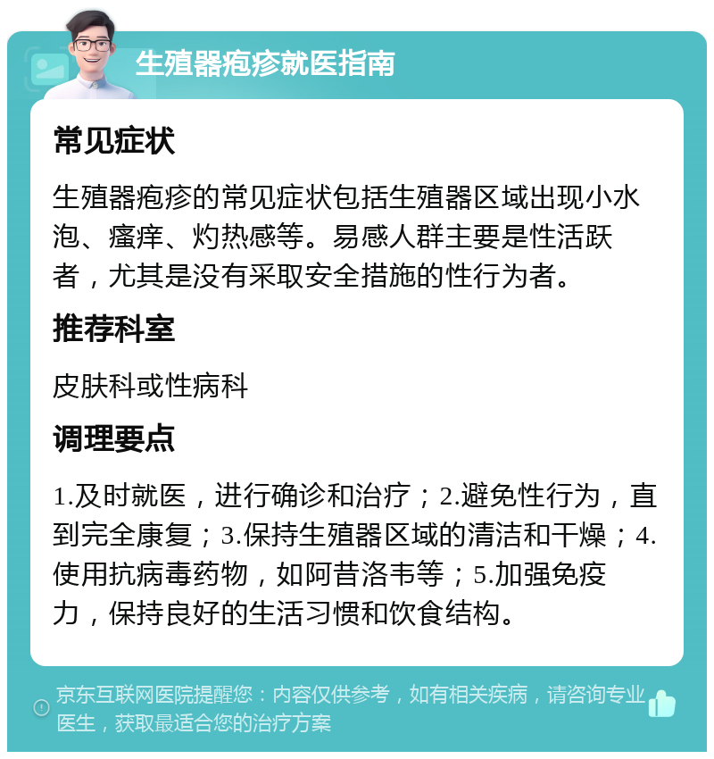 生殖器疱疹就医指南 常见症状 生殖器疱疹的常见症状包括生殖器区域出现小水泡、瘙痒、灼热感等。易感人群主要是性活跃者，尤其是没有采取安全措施的性行为者。 推荐科室 皮肤科或性病科 调理要点 1.及时就医，进行确诊和治疗；2.避免性行为，直到完全康复；3.保持生殖器区域的清洁和干燥；4.使用抗病毒药物，如阿昔洛韦等；5.加强免疫力，保持良好的生活习惯和饮食结构。