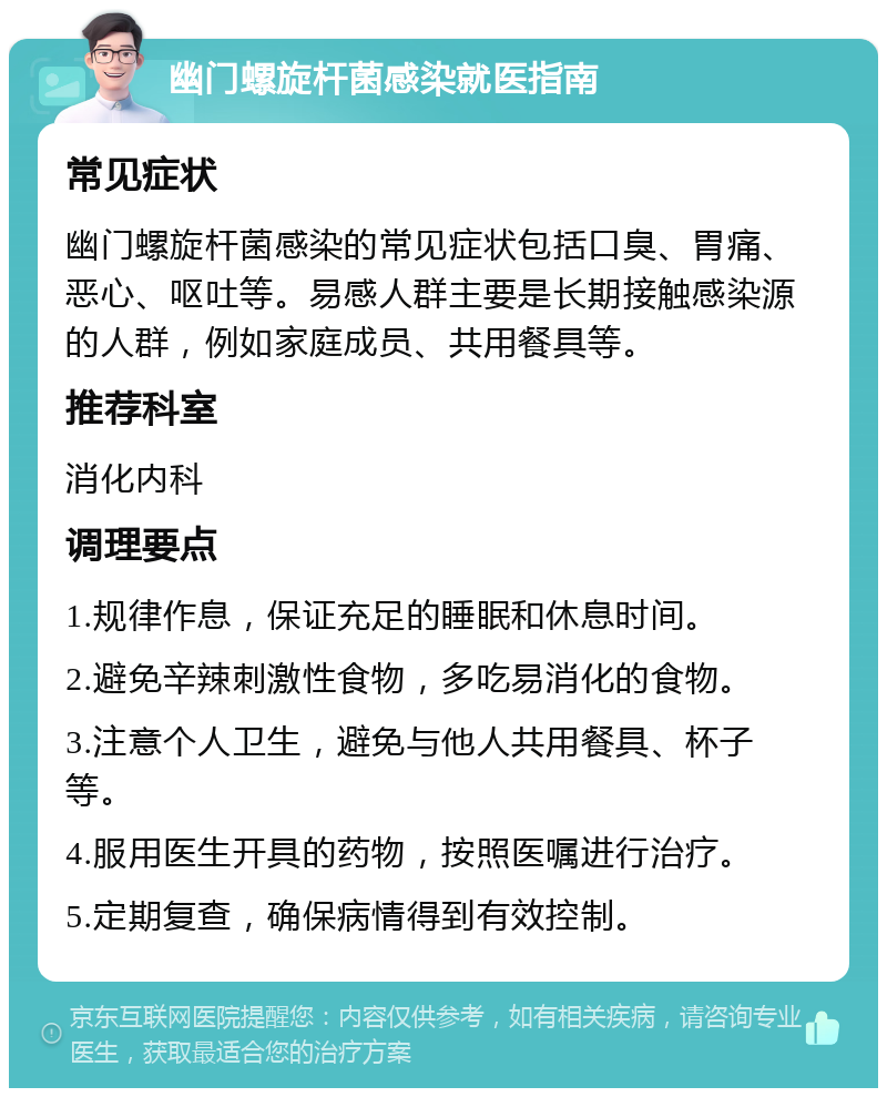 幽门螺旋杆菌感染就医指南 常见症状 幽门螺旋杆菌感染的常见症状包括口臭、胃痛、恶心、呕吐等。易感人群主要是长期接触感染源的人群，例如家庭成员、共用餐具等。 推荐科室 消化内科 调理要点 1.规律作息，保证充足的睡眠和休息时间。 2.避免辛辣刺激性食物，多吃易消化的食物。 3.注意个人卫生，避免与他人共用餐具、杯子等。 4.服用医生开具的药物，按照医嘱进行治疗。 5.定期复查，确保病情得到有效控制。