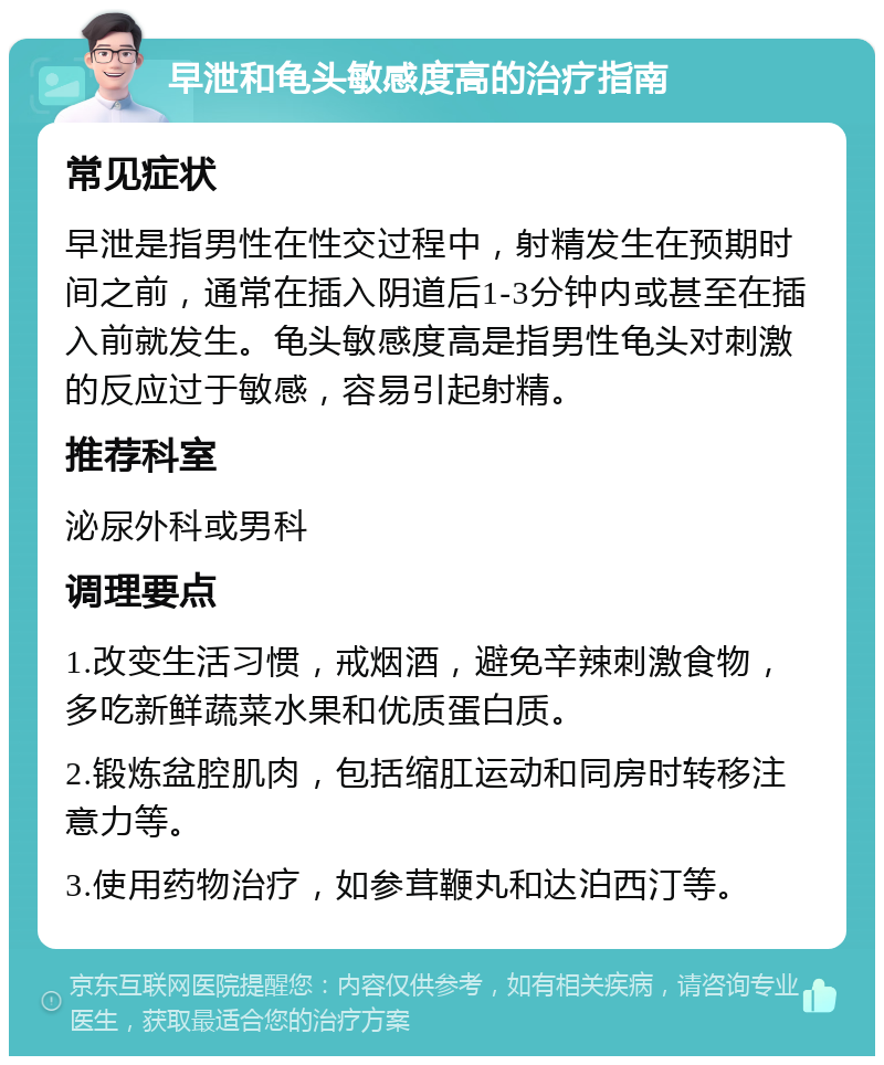 早泄和龟头敏感度高的治疗指南 常见症状 早泄是指男性在性交过程中，射精发生在预期时间之前，通常在插入阴道后1-3分钟内或甚至在插入前就发生。龟头敏感度高是指男性龟头对刺激的反应过于敏感，容易引起射精。 推荐科室 泌尿外科或男科 调理要点 1.改变生活习惯，戒烟酒，避免辛辣刺激食物，多吃新鲜蔬菜水果和优质蛋白质。 2.锻炼盆腔肌肉，包括缩肛运动和同房时转移注意力等。 3.使用药物治疗，如参茸鞭丸和达泊西汀等。