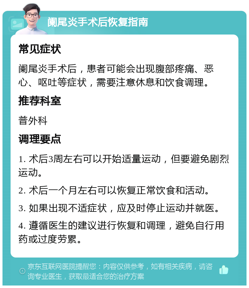 阑尾炎手术后恢复指南 常见症状 阑尾炎手术后，患者可能会出现腹部疼痛、恶心、呕吐等症状，需要注意休息和饮食调理。 推荐科室 普外科 调理要点 1. 术后3周左右可以开始适量运动，但要避免剧烈运动。 2. 术后一个月左右可以恢复正常饮食和活动。 3. 如果出现不适症状，应及时停止运动并就医。 4. 遵循医生的建议进行恢复和调理，避免自行用药或过度劳累。