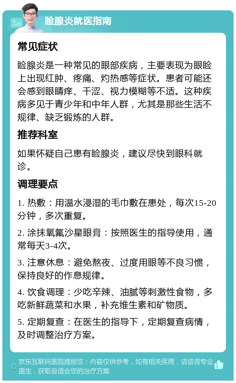 睑腺炎就医指南 常见症状 睑腺炎是一种常见的眼部疾病，主要表现为眼睑上出现红肿、疼痛、灼热感等症状。患者可能还会感到眼睛痒、干涩、视力模糊等不适。这种疾病多见于青少年和中年人群，尤其是那些生活不规律、缺乏锻炼的人群。 推荐科室 如果怀疑自己患有睑腺炎，建议尽快到眼科就诊。 调理要点 1. 热敷：用温水浸湿的毛巾敷在患处，每次15-20分钟，多次重复。 2. 涂抹氧氟沙星眼膏：按照医生的指导使用，通常每天3-4次。 3. 注意休息：避免熬夜、过度用眼等不良习惯，保持良好的作息规律。 4. 饮食调理：少吃辛辣、油腻等刺激性食物，多吃新鲜蔬菜和水果，补充维生素和矿物质。 5. 定期复查：在医生的指导下，定期复查病情，及时调整治疗方案。