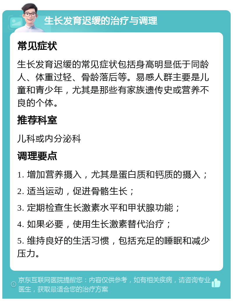 生长发育迟缓的治疗与调理 常见症状 生长发育迟缓的常见症状包括身高明显低于同龄人、体重过轻、骨龄落后等。易感人群主要是儿童和青少年，尤其是那些有家族遗传史或营养不良的个体。 推荐科室 儿科或内分泌科 调理要点 1. 增加营养摄入，尤其是蛋白质和钙质的摄入； 2. 适当运动，促进骨骼生长； 3. 定期检查生长激素水平和甲状腺功能； 4. 如果必要，使用生长激素替代治疗； 5. 维持良好的生活习惯，包括充足的睡眠和减少压力。