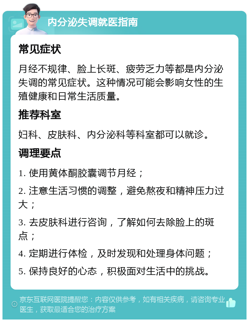 内分泌失调就医指南 常见症状 月经不规律、脸上长斑、疲劳乏力等都是内分泌失调的常见症状。这种情况可能会影响女性的生殖健康和日常生活质量。 推荐科室 妇科、皮肤科、内分泌科等科室都可以就诊。 调理要点 1. 使用黄体酮胶囊调节月经； 2. 注意生活习惯的调整，避免熬夜和精神压力过大； 3. 去皮肤科进行咨询，了解如何去除脸上的斑点； 4. 定期进行体检，及时发现和处理身体问题； 5. 保持良好的心态，积极面对生活中的挑战。