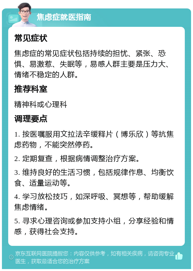 焦虑症就医指南 常见症状 焦虑症的常见症状包括持续的担忧、紧张、恐惧、易激惹、失眠等，易感人群主要是压力大、情绪不稳定的人群。 推荐科室 精神科或心理科 调理要点 1. 按医嘱服用文拉法辛缓释片（博乐欣）等抗焦虑药物，不能突然停药。 2. 定期复查，根据病情调整治疗方案。 3. 维持良好的生活习惯，包括规律作息、均衡饮食、适量运动等。 4. 学习放松技巧，如深呼吸、冥想等，帮助缓解焦虑情绪。 5. 寻求心理咨询或参加支持小组，分享经验和情感，获得社会支持。