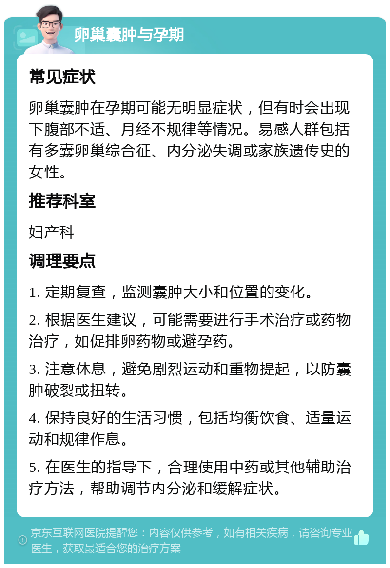 卵巢囊肿与孕期 常见症状 卵巢囊肿在孕期可能无明显症状，但有时会出现下腹部不适、月经不规律等情况。易感人群包括有多囊卵巢综合征、内分泌失调或家族遗传史的女性。 推荐科室 妇产科 调理要点 1. 定期复查，监测囊肿大小和位置的变化。 2. 根据医生建议，可能需要进行手术治疗或药物治疗，如促排卵药物或避孕药。 3. 注意休息，避免剧烈运动和重物提起，以防囊肿破裂或扭转。 4. 保持良好的生活习惯，包括均衡饮食、适量运动和规律作息。 5. 在医生的指导下，合理使用中药或其他辅助治疗方法，帮助调节内分泌和缓解症状。