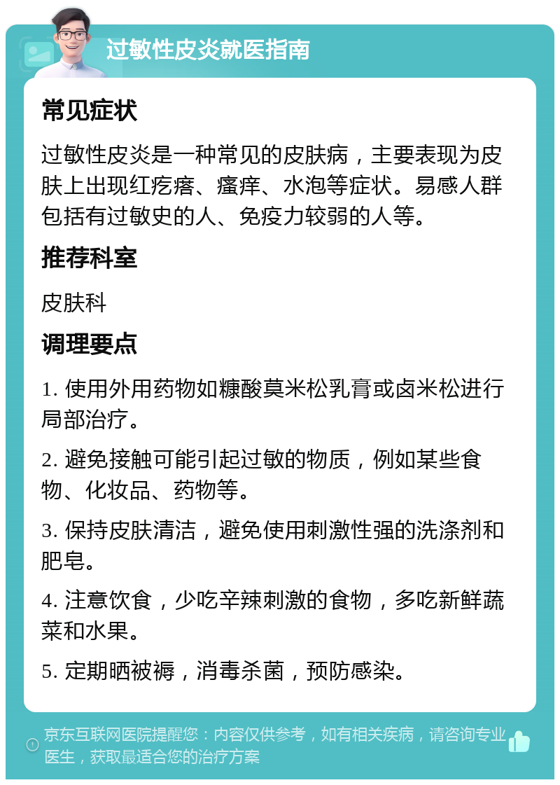 过敏性皮炎就医指南 常见症状 过敏性皮炎是一种常见的皮肤病，主要表现为皮肤上出现红疙瘩、瘙痒、水泡等症状。易感人群包括有过敏史的人、免疫力较弱的人等。 推荐科室 皮肤科 调理要点 1. 使用外用药物如糠酸莫米松乳膏或卤米松进行局部治疗。 2. 避免接触可能引起过敏的物质，例如某些食物、化妆品、药物等。 3. 保持皮肤清洁，避免使用刺激性强的洗涤剂和肥皂。 4. 注意饮食，少吃辛辣刺激的食物，多吃新鲜蔬菜和水果。 5. 定期晒被褥，消毒杀菌，预防感染。