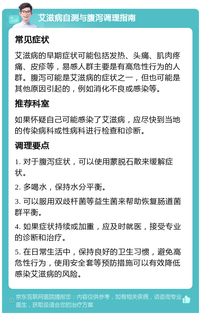 艾滋病自测与腹泻调理指南 常见症状 艾滋病的早期症状可能包括发热、头痛、肌肉疼痛、皮疹等，易感人群主要是有高危性行为的人群。腹泻可能是艾滋病的症状之一，但也可能是其他原因引起的，例如消化不良或感染等。 推荐科室 如果怀疑自己可能感染了艾滋病，应尽快到当地的传染病科或性病科进行检查和诊断。 调理要点 1. 对于腹泻症状，可以使用蒙脱石散来缓解症状。 2. 多喝水，保持水分平衡。 3. 可以服用双歧杆菌等益生菌来帮助恢复肠道菌群平衡。 4. 如果症状持续或加重，应及时就医，接受专业的诊断和治疗。 5. 在日常生活中，保持良好的卫生习惯，避免高危性行为，使用安全套等预防措施可以有效降低感染艾滋病的风险。