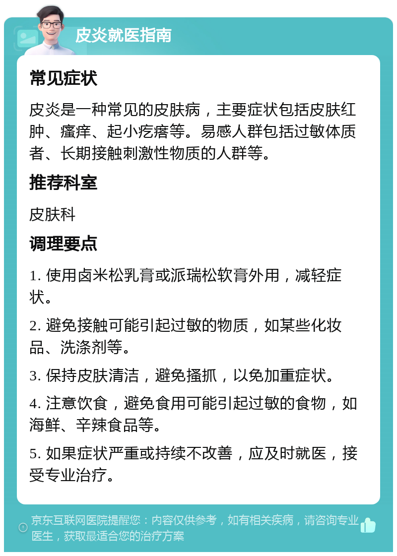 皮炎就医指南 常见症状 皮炎是一种常见的皮肤病，主要症状包括皮肤红肿、瘙痒、起小疙瘩等。易感人群包括过敏体质者、长期接触刺激性物质的人群等。 推荐科室 皮肤科 调理要点 1. 使用卤米松乳膏或派瑞松软膏外用，减轻症状。 2. 避免接触可能引起过敏的物质，如某些化妆品、洗涤剂等。 3. 保持皮肤清洁，避免搔抓，以免加重症状。 4. 注意饮食，避免食用可能引起过敏的食物，如海鲜、辛辣食品等。 5. 如果症状严重或持续不改善，应及时就医，接受专业治疗。