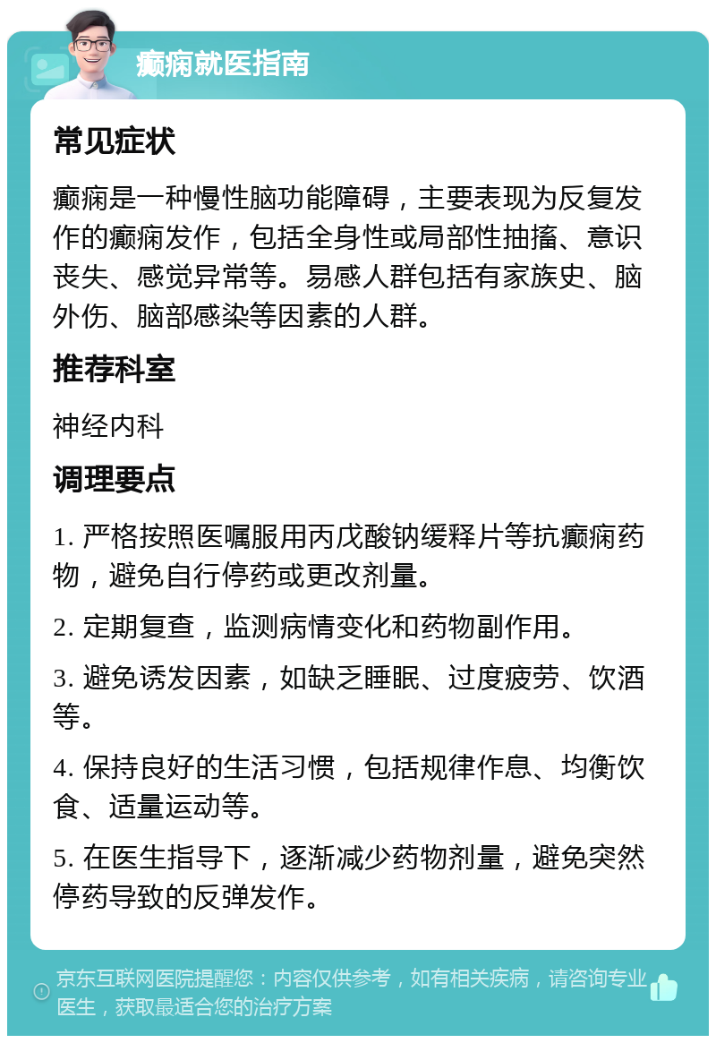 癫痫就医指南 常见症状 癫痫是一种慢性脑功能障碍，主要表现为反复发作的癫痫发作，包括全身性或局部性抽搐、意识丧失、感觉异常等。易感人群包括有家族史、脑外伤、脑部感染等因素的人群。 推荐科室 神经内科 调理要点 1. 严格按照医嘱服用丙戊酸钠缓释片等抗癫痫药物，避免自行停药或更改剂量。 2. 定期复查，监测病情变化和药物副作用。 3. 避免诱发因素，如缺乏睡眠、过度疲劳、饮酒等。 4. 保持良好的生活习惯，包括规律作息、均衡饮食、适量运动等。 5. 在医生指导下，逐渐减少药物剂量，避免突然停药导致的反弹发作。