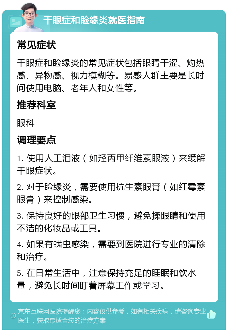 干眼症和睑缘炎就医指南 常见症状 干眼症和睑缘炎的常见症状包括眼睛干涩、灼热感、异物感、视力模糊等。易感人群主要是长时间使用电脑、老年人和女性等。 推荐科室 眼科 调理要点 1. 使用人工泪液（如羟丙甲纤维素眼液）来缓解干眼症状。 2. 对于睑缘炎，需要使用抗生素眼膏（如红霉素眼膏）来控制感染。 3. 保持良好的眼部卫生习惯，避免揉眼睛和使用不洁的化妆品或工具。 4. 如果有螨虫感染，需要到医院进行专业的清除和治疗。 5. 在日常生活中，注意保持充足的睡眠和饮水量，避免长时间盯着屏幕工作或学习。