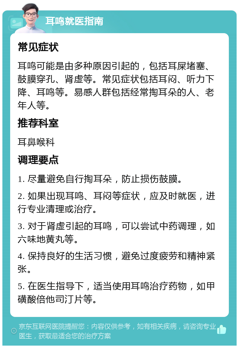 耳鸣就医指南 常见症状 耳鸣可能是由多种原因引起的，包括耳屎堵塞、鼓膜穿孔、肾虚等。常见症状包括耳闷、听力下降、耳鸣等。易感人群包括经常掏耳朵的人、老年人等。 推荐科室 耳鼻喉科 调理要点 1. 尽量避免自行掏耳朵，防止损伤鼓膜。 2. 如果出现耳鸣、耳闷等症状，应及时就医，进行专业清理或治疗。 3. 对于肾虚引起的耳鸣，可以尝试中药调理，如六味地黄丸等。 4. 保持良好的生活习惯，避免过度疲劳和精神紧张。 5. 在医生指导下，适当使用耳鸣治疗药物，如甲磺酸倍他司汀片等。