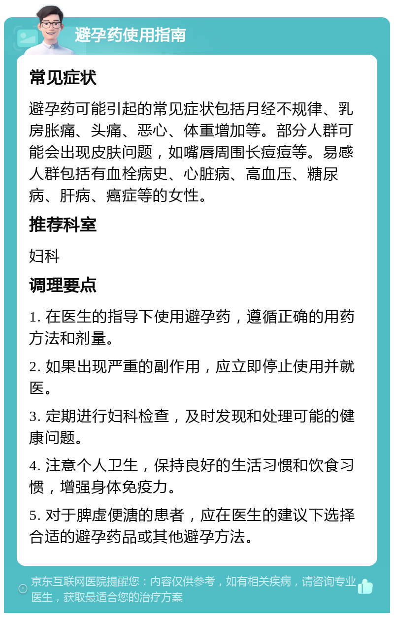 避孕药使用指南 常见症状 避孕药可能引起的常见症状包括月经不规律、乳房胀痛、头痛、恶心、体重增加等。部分人群可能会出现皮肤问题，如嘴唇周围长痘痘等。易感人群包括有血栓病史、心脏病、高血压、糖尿病、肝病、癌症等的女性。 推荐科室 妇科 调理要点 1. 在医生的指导下使用避孕药，遵循正确的用药方法和剂量。 2. 如果出现严重的副作用，应立即停止使用并就医。 3. 定期进行妇科检查，及时发现和处理可能的健康问题。 4. 注意个人卫生，保持良好的生活习惯和饮食习惯，增强身体免疫力。 5. 对于脾虚便溏的患者，应在医生的建议下选择合适的避孕药品或其他避孕方法。