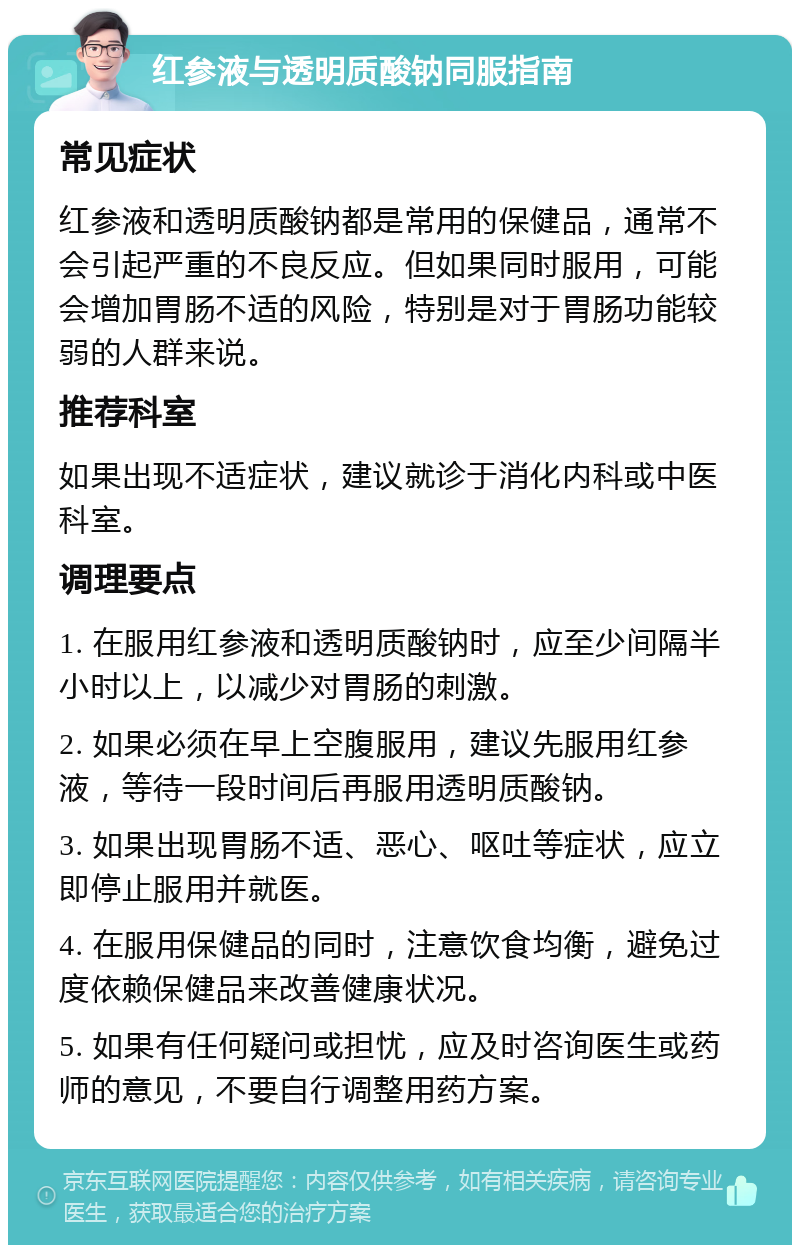 红参液与透明质酸钠同服指南 常见症状 红参液和透明质酸钠都是常用的保健品，通常不会引起严重的不良反应。但如果同时服用，可能会增加胃肠不适的风险，特别是对于胃肠功能较弱的人群来说。 推荐科室 如果出现不适症状，建议就诊于消化内科或中医科室。 调理要点 1. 在服用红参液和透明质酸钠时，应至少间隔半小时以上，以减少对胃肠的刺激。 2. 如果必须在早上空腹服用，建议先服用红参液，等待一段时间后再服用透明质酸钠。 3. 如果出现胃肠不适、恶心、呕吐等症状，应立即停止服用并就医。 4. 在服用保健品的同时，注意饮食均衡，避免过度依赖保健品来改善健康状况。 5. 如果有任何疑问或担忧，应及时咨询医生或药师的意见，不要自行调整用药方案。