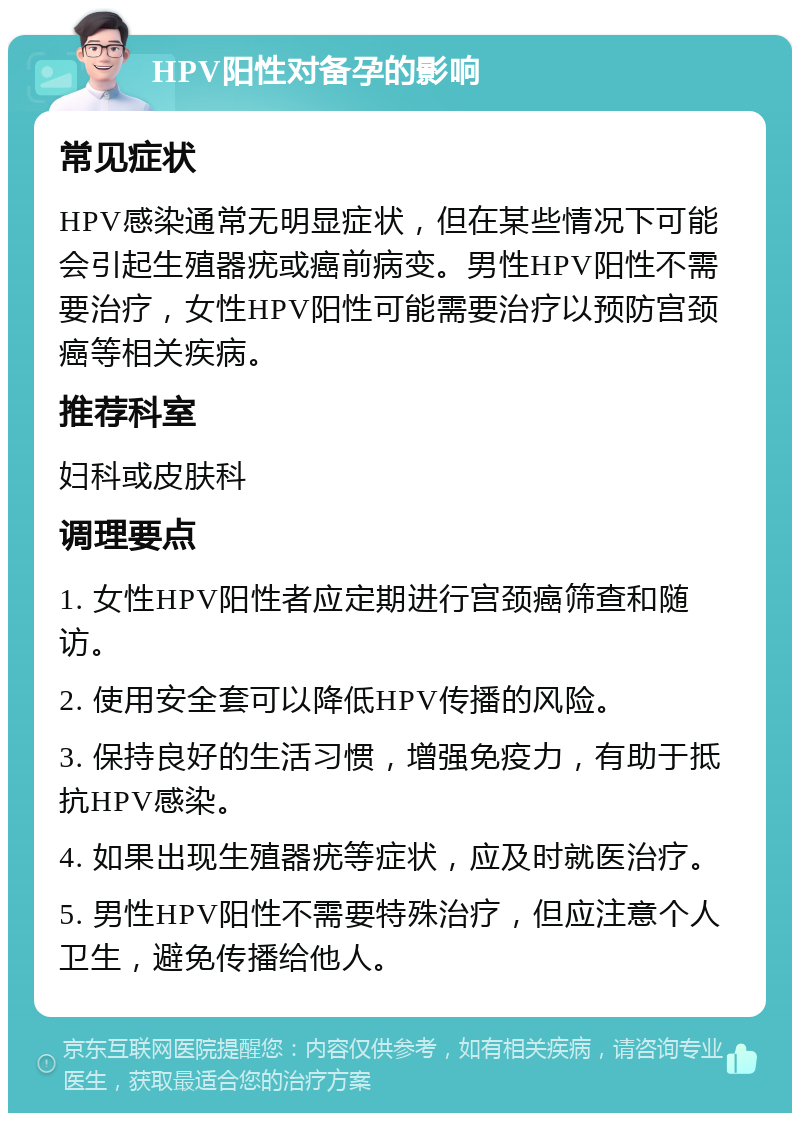 HPV阳性对备孕的影响 常见症状 HPV感染通常无明显症状，但在某些情况下可能会引起生殖器疣或癌前病变。男性HPV阳性不需要治疗，女性HPV阳性可能需要治疗以预防宫颈癌等相关疾病。 推荐科室 妇科或皮肤科 调理要点 1. 女性HPV阳性者应定期进行宫颈癌筛查和随访。 2. 使用安全套可以降低HPV传播的风险。 3. 保持良好的生活习惯，增强免疫力，有助于抵抗HPV感染。 4. 如果出现生殖器疣等症状，应及时就医治疗。 5. 男性HPV阳性不需要特殊治疗，但应注意个人卫生，避免传播给他人。