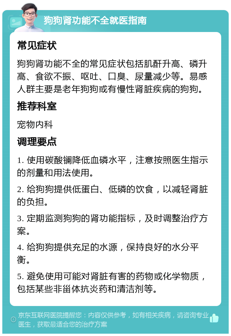 狗狗肾功能不全就医指南 常见症状 狗狗肾功能不全的常见症状包括肌酐升高、磷升高、食欲不振、呕吐、口臭、尿量减少等。易感人群主要是老年狗狗或有慢性肾脏疾病的狗狗。 推荐科室 宠物内科 调理要点 1. 使用碳酸镧降低血磷水平，注意按照医生指示的剂量和用法使用。 2. 给狗狗提供低蛋白、低磷的饮食，以减轻肾脏的负担。 3. 定期监测狗狗的肾功能指标，及时调整治疗方案。 4. 给狗狗提供充足的水源，保持良好的水分平衡。 5. 避免使用可能对肾脏有害的药物或化学物质，包括某些非甾体抗炎药和清洁剂等。