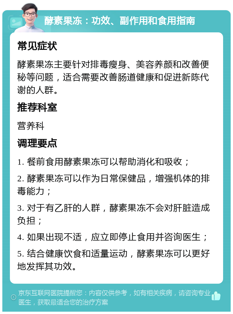 酵素果冻：功效、副作用和食用指南 常见症状 酵素果冻主要针对排毒瘦身、美容养颜和改善便秘等问题，适合需要改善肠道健康和促进新陈代谢的人群。 推荐科室 营养科 调理要点 1. 餐前食用酵素果冻可以帮助消化和吸收； 2. 酵素果冻可以作为日常保健品，增强机体的排毒能力； 3. 对于有乙肝的人群，酵素果冻不会对肝脏造成负担； 4. 如果出现不适，应立即停止食用并咨询医生； 5. 结合健康饮食和适量运动，酵素果冻可以更好地发挥其功效。