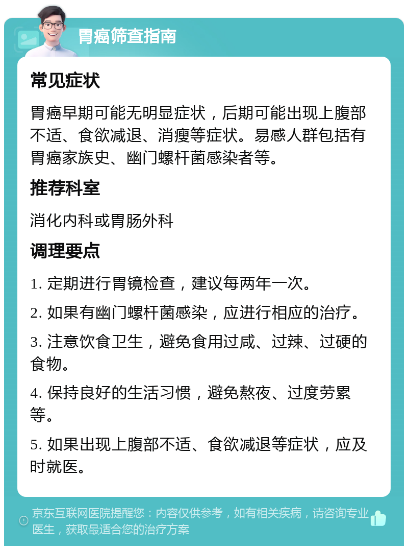 胃癌筛查指南 常见症状 胃癌早期可能无明显症状，后期可能出现上腹部不适、食欲减退、消瘦等症状。易感人群包括有胃癌家族史、幽门螺杆菌感染者等。 推荐科室 消化内科或胃肠外科 调理要点 1. 定期进行胃镜检查，建议每两年一次。 2. 如果有幽门螺杆菌感染，应进行相应的治疗。 3. 注意饮食卫生，避免食用过咸、过辣、过硬的食物。 4. 保持良好的生活习惯，避免熬夜、过度劳累等。 5. 如果出现上腹部不适、食欲减退等症状，应及时就医。