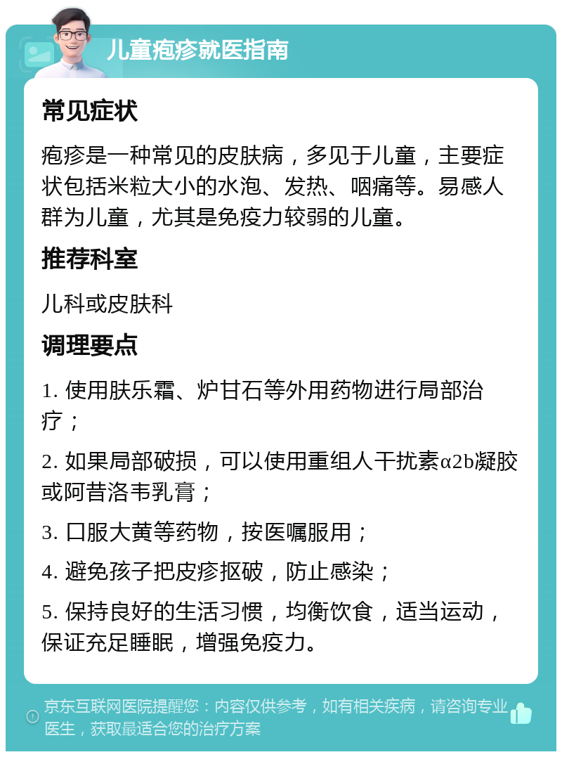 儿童疱疹就医指南 常见症状 疱疹是一种常见的皮肤病，多见于儿童，主要症状包括米粒大小的水泡、发热、咽痛等。易感人群为儿童，尤其是免疫力较弱的儿童。 推荐科室 儿科或皮肤科 调理要点 1. 使用肤乐霜、炉甘石等外用药物进行局部治疗； 2. 如果局部破损，可以使用重组人干扰素α2b凝胶或阿昔洛韦乳膏； 3. 口服大黄等药物，按医嘱服用； 4. 避免孩子把皮疹抠破，防止感染； 5. 保持良好的生活习惯，均衡饮食，适当运动，保证充足睡眠，增强免疫力。