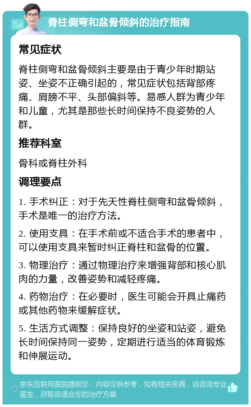 脊柱侧弯和盆骨倾斜的治疗指南 常见症状 脊柱侧弯和盆骨倾斜主要是由于青少年时期站姿、坐姿不正确引起的，常见症状包括背部疼痛、肩膀不平、头部偏斜等。易感人群为青少年和儿童，尤其是那些长时间保持不良姿势的人群。 推荐科室 骨科或脊柱外科 调理要点 1. 手术纠正：对于先天性脊柱侧弯和盆骨倾斜，手术是唯一的治疗方法。 2. 使用支具：在手术前或不适合手术的患者中，可以使用支具来暂时纠正脊柱和盆骨的位置。 3. 物理治疗：通过物理治疗来增强背部和核心肌肉的力量，改善姿势和减轻疼痛。 4. 药物治疗：在必要时，医生可能会开具止痛药或其他药物来缓解症状。 5. 生活方式调整：保持良好的坐姿和站姿，避免长时间保持同一姿势，定期进行适当的体育锻炼和伸展运动。