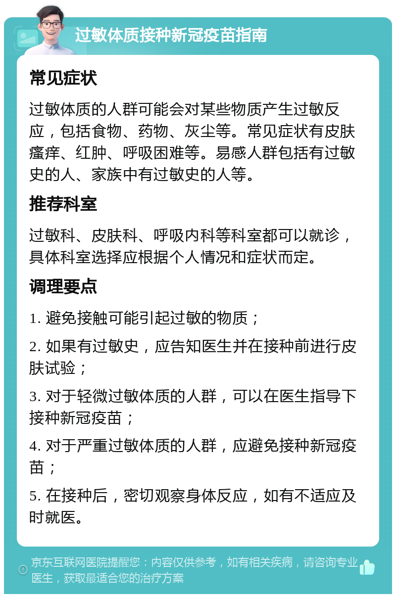 过敏体质接种新冠疫苗指南 常见症状 过敏体质的人群可能会对某些物质产生过敏反应，包括食物、药物、灰尘等。常见症状有皮肤瘙痒、红肿、呼吸困难等。易感人群包括有过敏史的人、家族中有过敏史的人等。 推荐科室 过敏科、皮肤科、呼吸内科等科室都可以就诊，具体科室选择应根据个人情况和症状而定。 调理要点 1. 避免接触可能引起过敏的物质； 2. 如果有过敏史，应告知医生并在接种前进行皮肤试验； 3. 对于轻微过敏体质的人群，可以在医生指导下接种新冠疫苗； 4. 对于严重过敏体质的人群，应避免接种新冠疫苗； 5. 在接种后，密切观察身体反应，如有不适应及时就医。